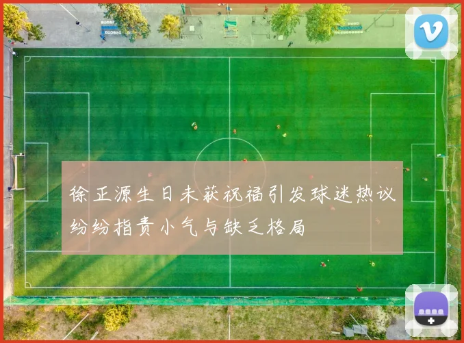 徐正源生日未获祝福引发球迷热议纷纷指责小气与缺乏格局