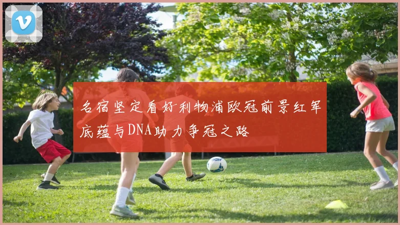 名宿坚定看好利物浦欧冠前景红军底蕴与DNA助力争冠之路
