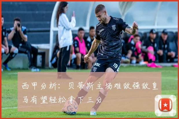 西甲分析：贝蒂斯主场难敌强敌皇马有望轻松拿下三分