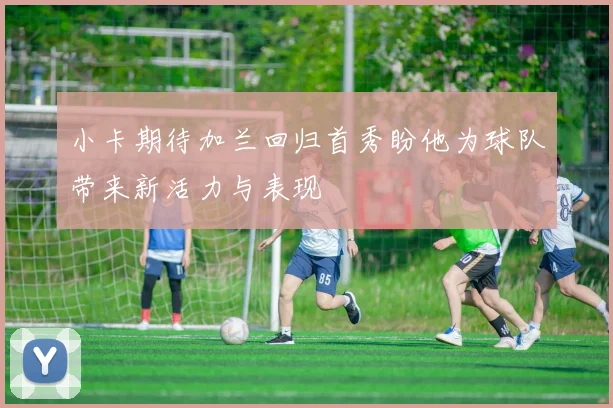 小卡期待加兰回归首秀盼他为球队带来新活力与表现