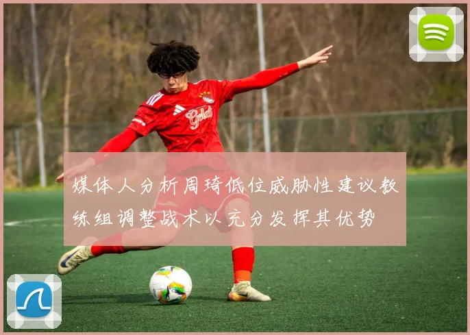 媒体人分析周琦低位威胁性建议教练组调整战术以充分发挥其优势