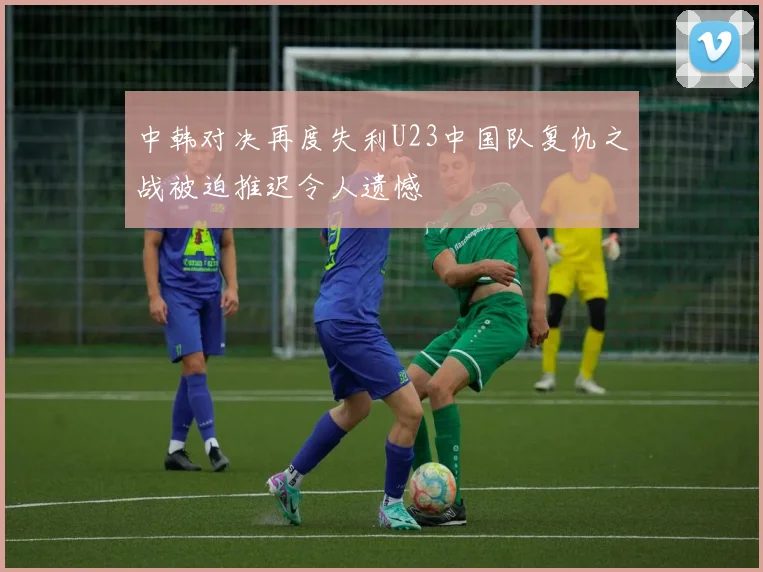 中韩对决再度失利U23中国队复仇之战被迫推迟令人遗憾