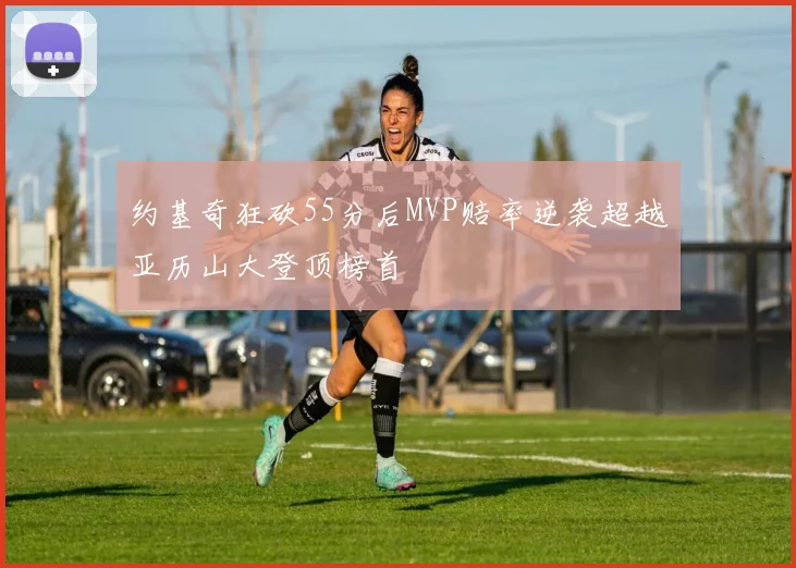 约基奇狂砍55分后MVP赔率逆袭超越亚历山大登顶榜首