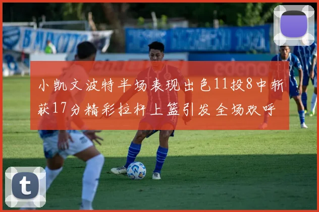 小凯文波特半场表现出色11投8中斩获17分精彩拉杆上篮引发全场欢呼