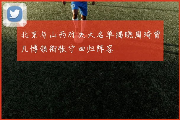 北京与山西对决大名单揭晓周琦曾凡博领衔张宁回归阵容