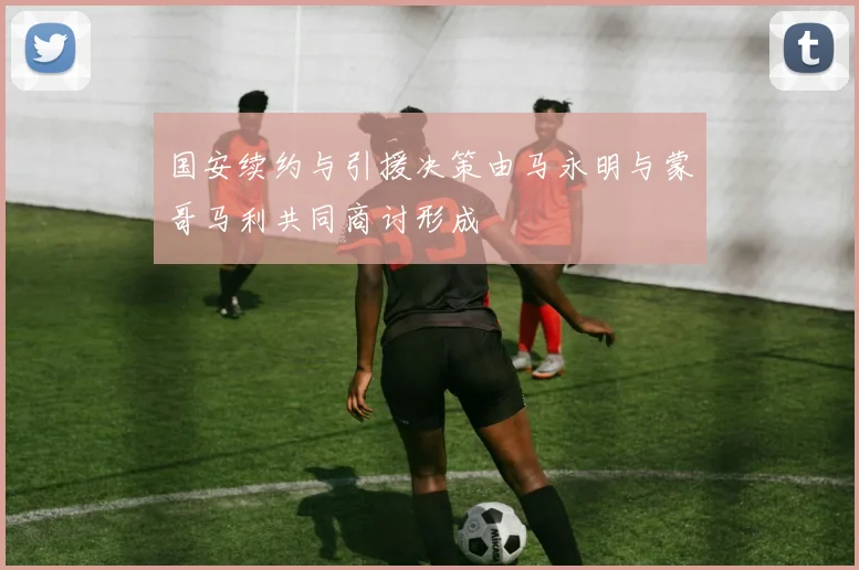 国安续约与引援决策由马永明与蒙哥马利共同商讨形成
