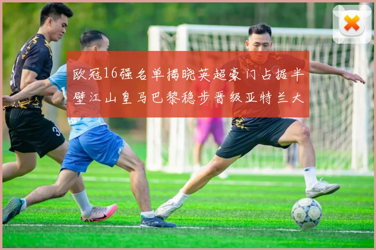 欧冠16强名单揭晓英超豪门占据半壁江山皇马巴黎稳步晋级亚特兰大独撑意甲希望