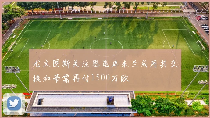 尤文图斯关注恩昆库米兰或用其交换加蒂需再付1500万欧