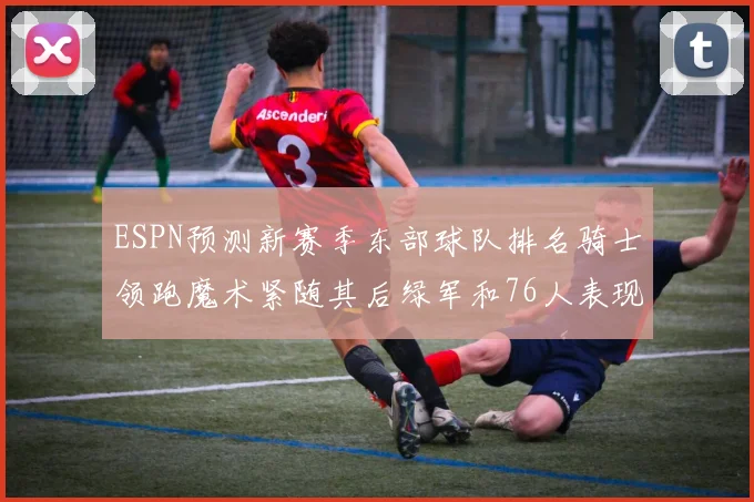 ESPN预测新赛季东部球队排名骑士领跑魔术紧随其后绿军和76人表现各异