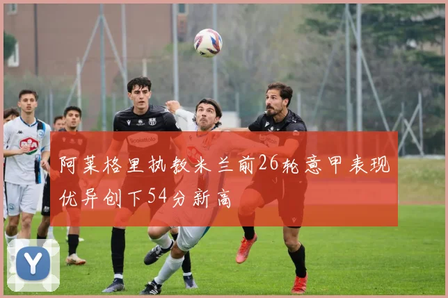 阿莱格里执教米兰前26轮意甲表现优异创下54分新高