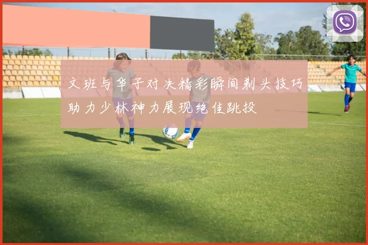 文班与华子对决精彩瞬间剃头技巧助力少林神力展现绝佳跳投