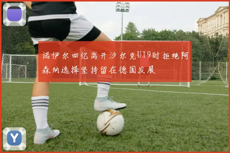 诺伊尔回忆离开沙尔克U19时拒绝阿森纳选择坚持留在德国发展
