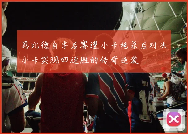 恩比德自季后赛遭小卡绝杀后对决小卡实现四连胜的传奇逆袭