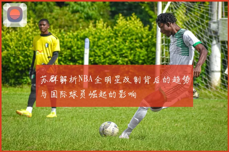 苏群解析NBA全明星改制背后的趋势与国际球员崛起的影响