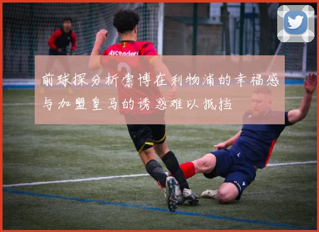 前球探分析索博在利物浦的幸福感与加盟皇马的诱惑难以抵挡