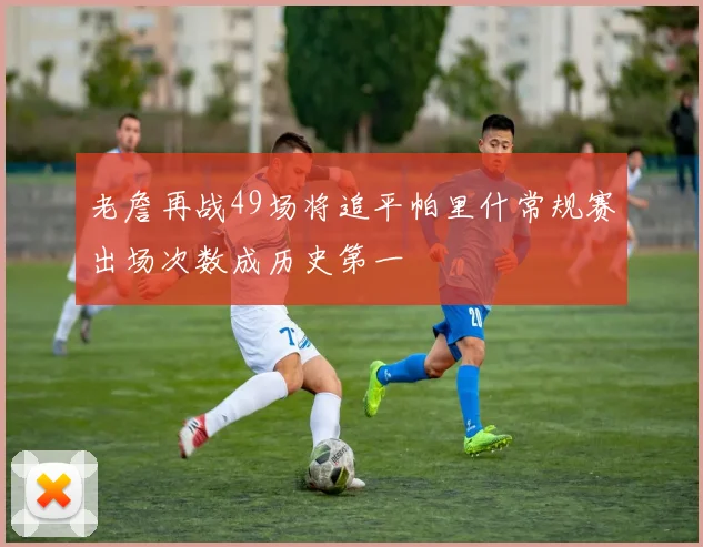 老詹再战49场将追平帕里什常规赛出场次数成历史第一