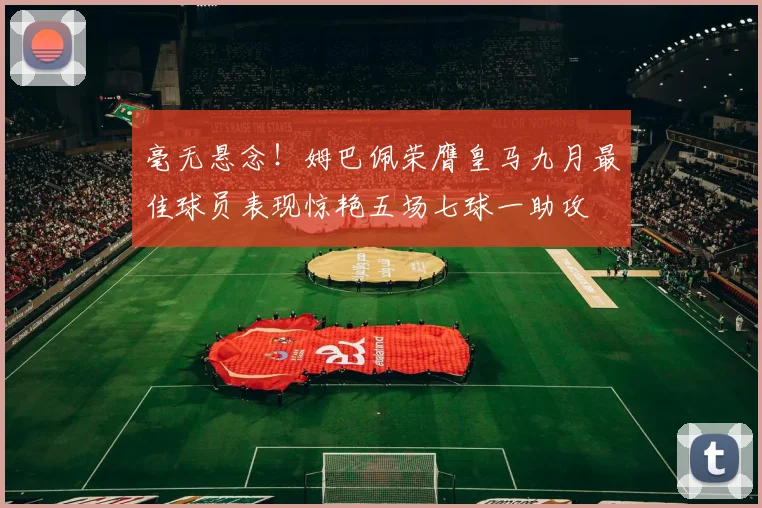 毫无悬念！姆巴佩荣膺皇马九月最佳球员表现惊艳五场七球一助攻