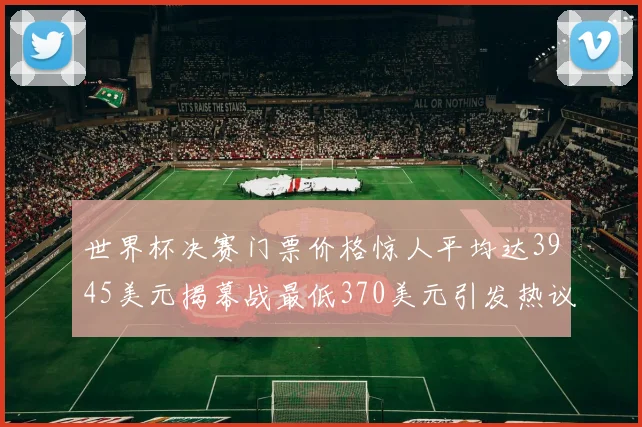 世界杯决赛门票价格惊人平均达3945美元揭幕战最低370美元引发热议