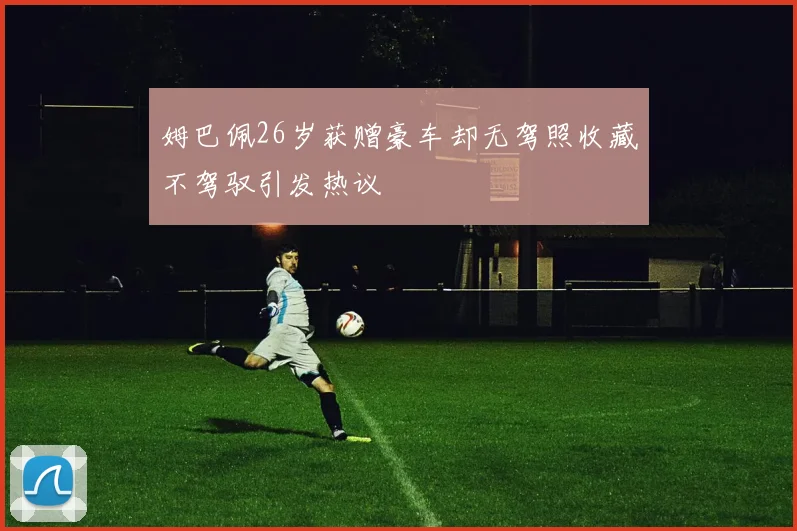 姆巴佩26岁获赠豪车却无驾照收藏不驾驭引发热议