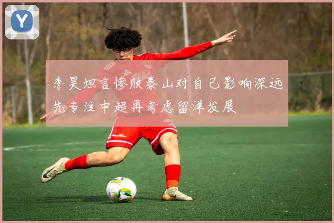 李昊坦言惨败泰山对自己影响深远先专注中超再考虑留洋发展