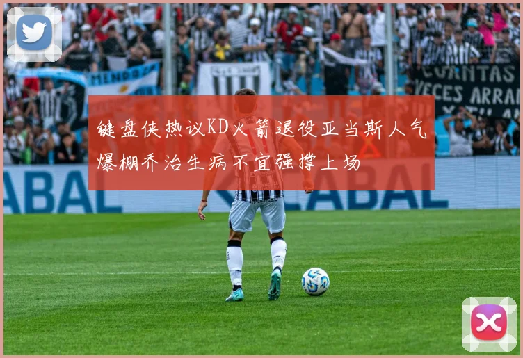 键盘侠热议KD火箭退役亚当斯人气爆棚乔治生病不宜强撑上场